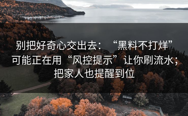 别把好奇心交出去：“黑料不打烊”可能正在用“风控提示”让你刷流水；把家人也提醒到位