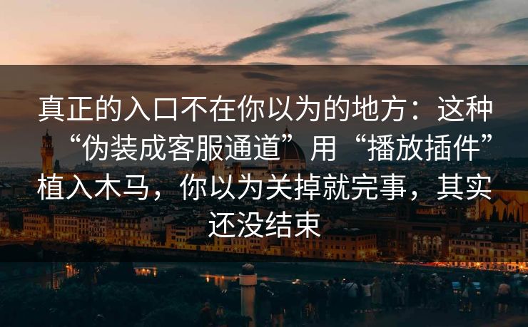 真正的入口不在你以为的地方:这种“伪装成客服通道”用“播放插件”植入木马,你以为关掉就完事,其实还没结束